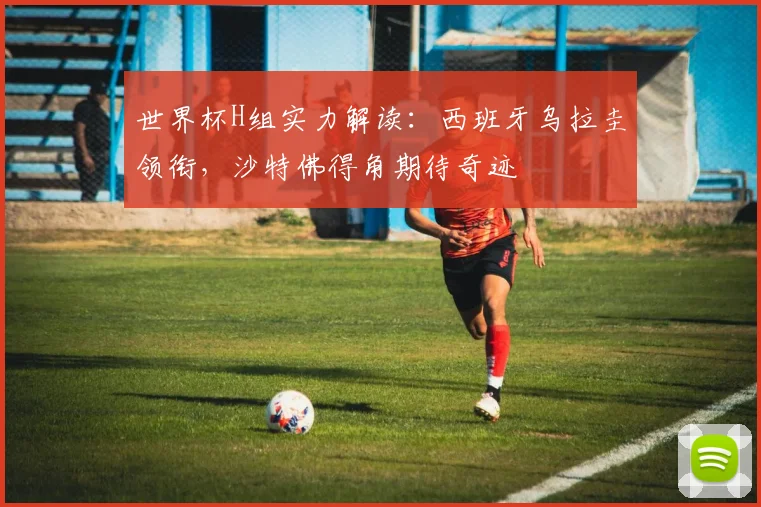 世界杯H组实力解读：西班牙乌拉圭领衔，沙特佛得角期待奇迹