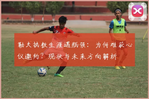 勒夫执教生涯遇瓶颈：为何难获心仪邀约？现状与未来方向解析