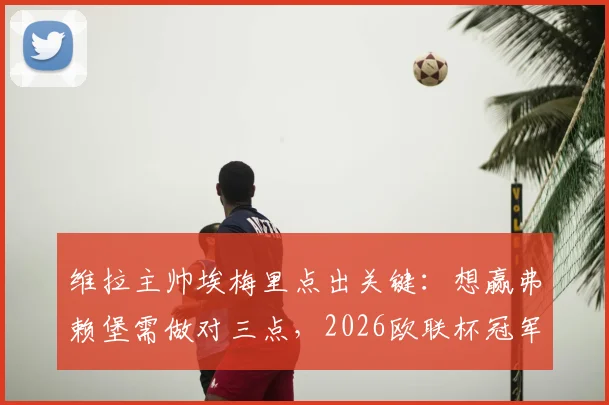 维拉主帅埃梅里点出关键：想赢弗赖堡需做对三点，2026欧联杯冠军之路详解