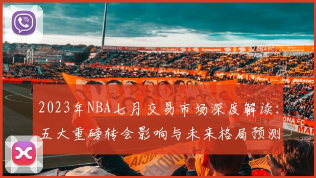 2023年NBA七月交易市场深度解读：五大重磅转会影响与未来格局预测