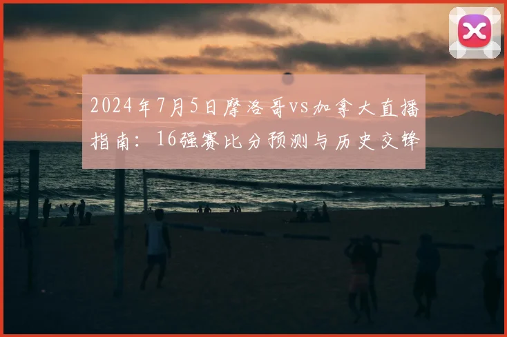 2024年7月5日摩洛哥vs加拿大直播指南：16强赛比分预测与历史交锋解析