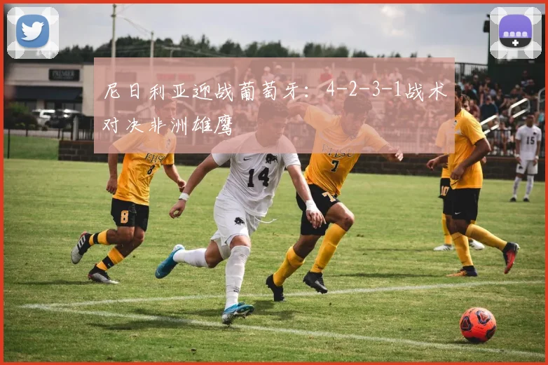 尼日利亚迎战葡萄牙:4-2-3-1战术对决非洲雄鹰
