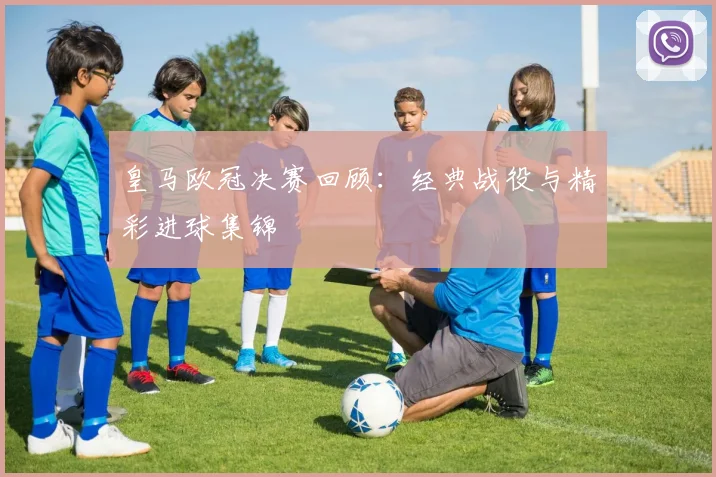 皇马欧冠决赛回顾：经典战役与精彩进球集锦