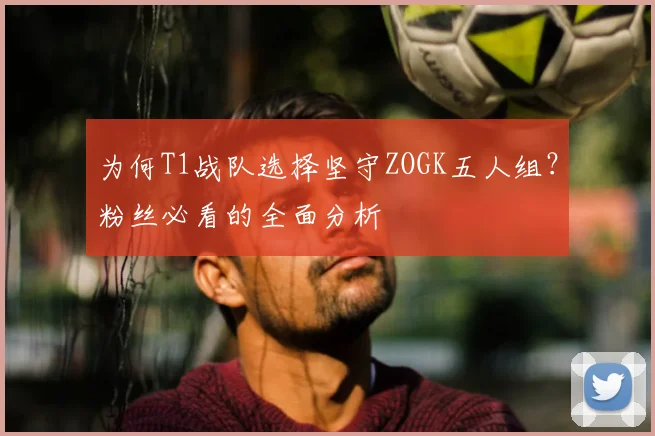 为何T1战队选择坚守ZOGK五人组?粉丝必看的全面分析