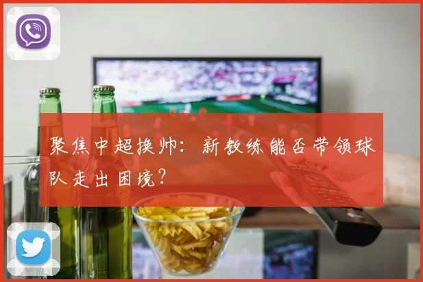 聚焦中超换帅:新教练能否带领球队走出困境?