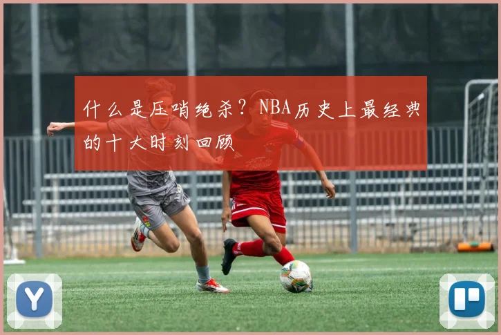 什么是压哨绝杀?NBA历史上最经典的十大时刻回顾