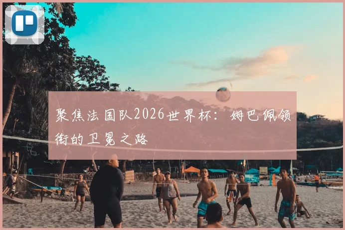 聚焦法国队2026世界杯：姆巴佩领衔的卫冕之路