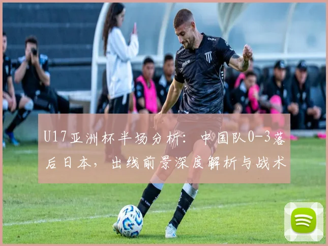 U17亚洲杯半场分析：中国队0-3落后日本，出线前景深度解析与战术探讨