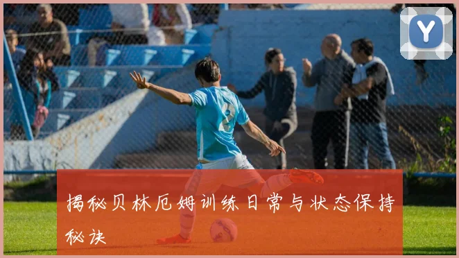 揭秘贝林厄姆训练日常与状态保持秘诀