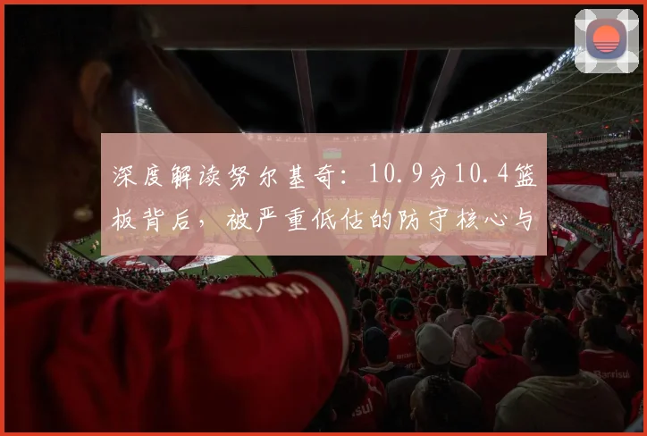 深度解读努尔基奇：10.9分10.4篮板背后，被严重低估的防守核心与体系价值