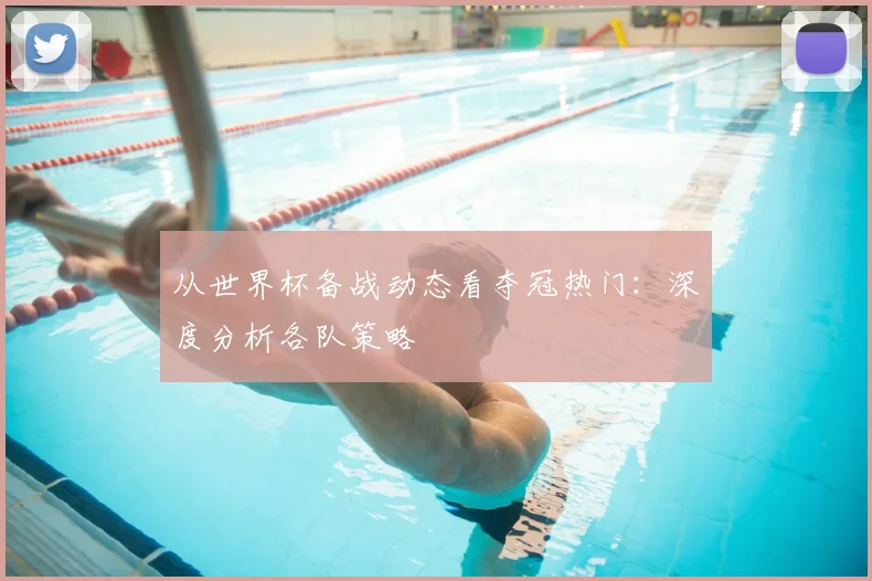 从世界杯备战动态看夺冠热门：深度分析各队策略
