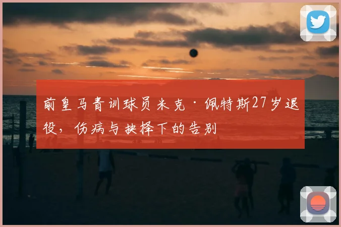 前皇马青训球员米克·佩特斯27岁退役，伤病与抉择下的告别