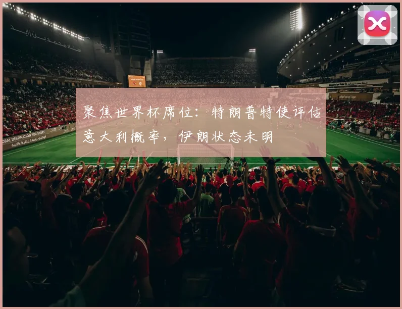 聚焦世界杯席位：特朗普特使评估意大利概率，伊朗状态未明