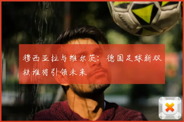 穆西亚拉与维尔茨:德国足球新双核谁将引领未来
