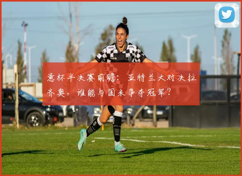意杯半决赛前瞻：亚特兰大对决拉齐奥，谁能与国米争夺冠军？