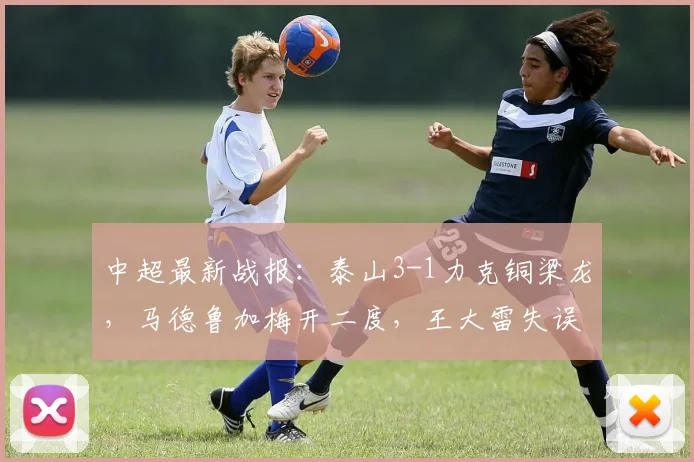 中超最新战报：泰山3-1力克铜梁龙，马德鲁加梅开二度，王大雷失误回顾分析