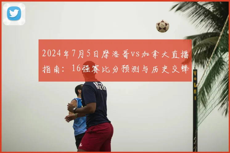 2024年7月5日摩洛哥vs加拿大直播指南：16强赛比分预测与历史交锋解析