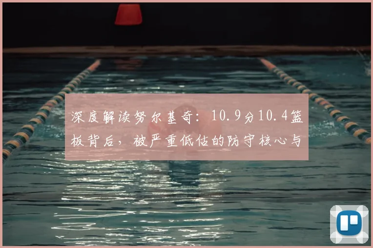 深度解读努尔基奇：10.9分10.4篮板背后，被严重低估的防守核心与体系价值