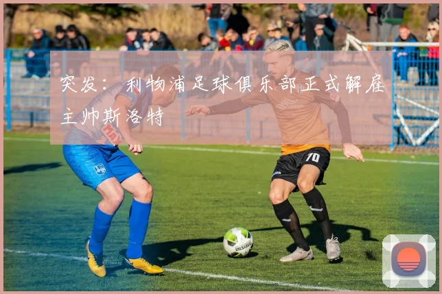 突发:利物浦足球俱乐部正式解雇主帅斯洛特