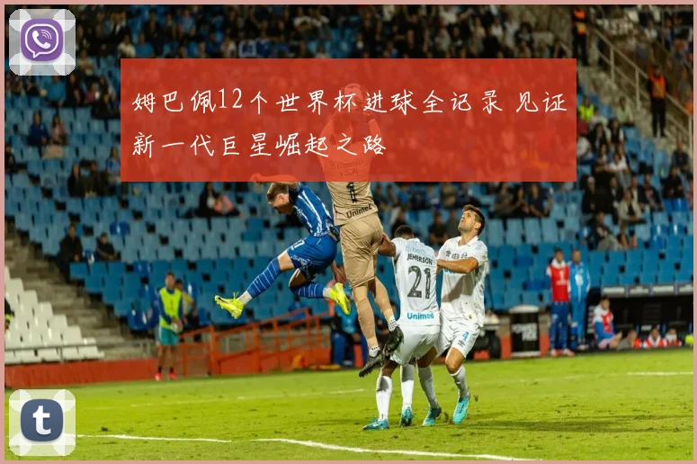 姆巴佩12个世界杯进球全记录 见证新一代巨星崛起之路