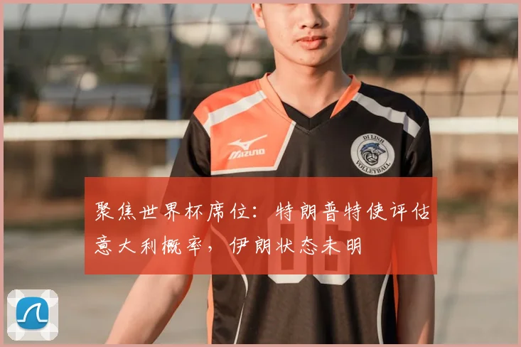 聚焦世界杯席位：特朗普特使评估意大利概率，伊朗状态未明