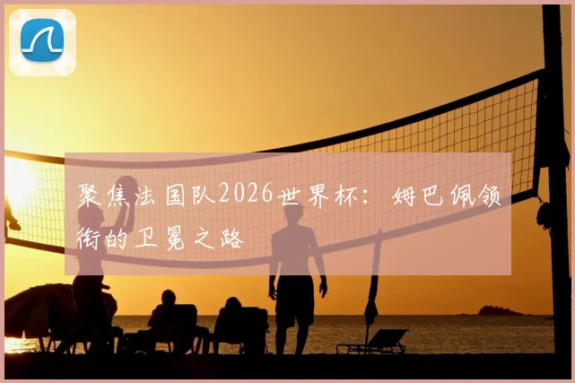 聚焦法国队2026世界杯：姆巴佩领衔的卫冕之路
