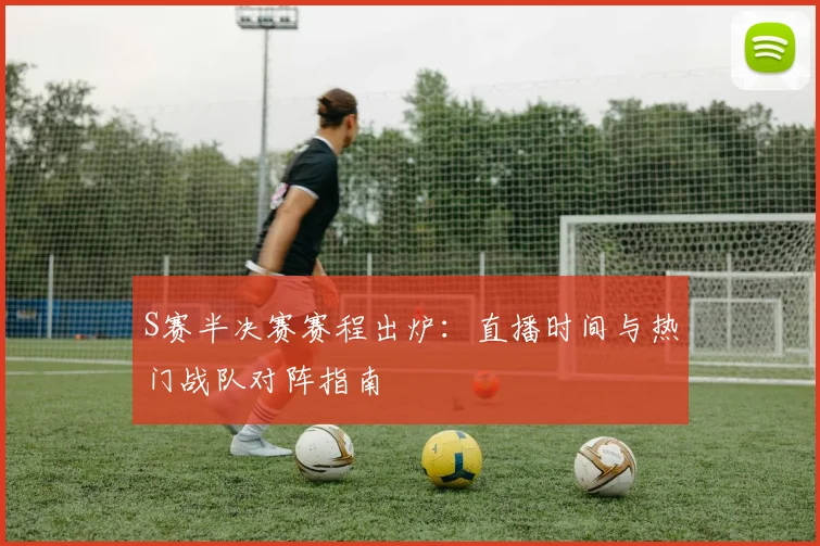S赛半决赛赛程出炉：直播时间与热门战队对阵指南
