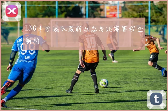 LNG李宁战队最新动态与比赛赛程全解析